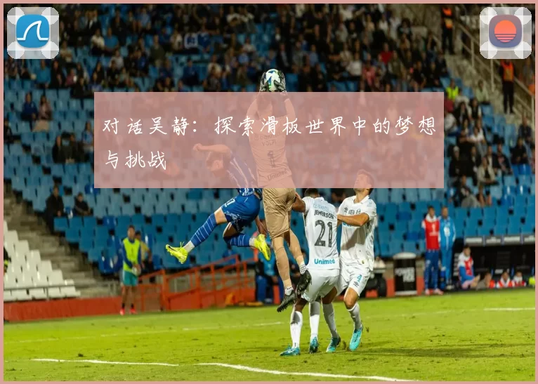 对话吴静：探索滑板世界中的梦想与挑战