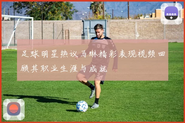 足球明星热议马琳精彩表现视频回顾其职业生涯与成就
