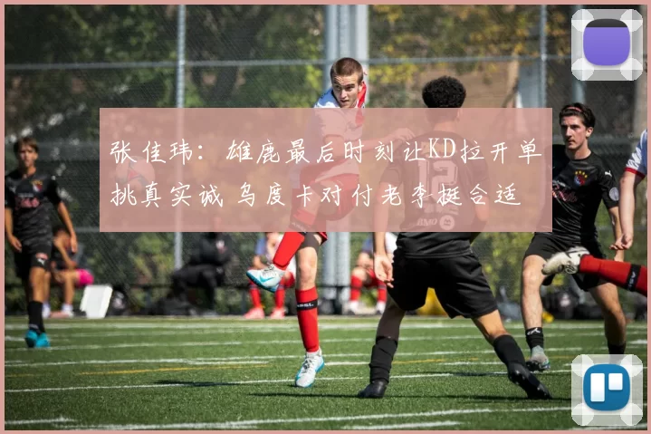 张佳玮：雄鹿最后时刻让KD拉开单挑真实诚 乌度卡对付老李挺合适