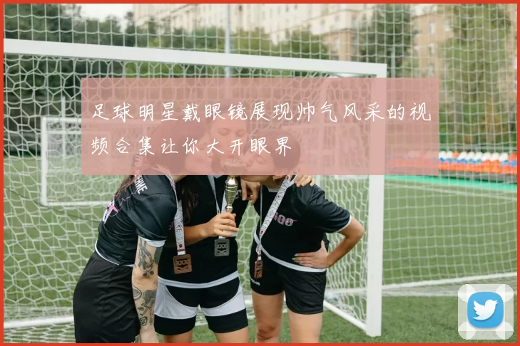 足球明星戴眼镜展现帅气风采的视频合集让你大开眼界