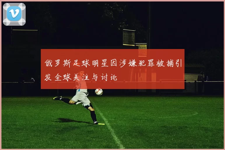 俄罗斯足球明星因涉嫌犯罪被捕引发全球关注与讨论