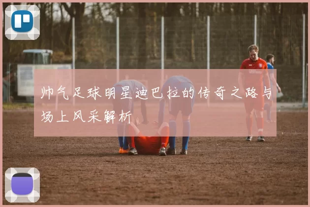 帅气足球明星迪巴拉的传奇之路与场上风采解析