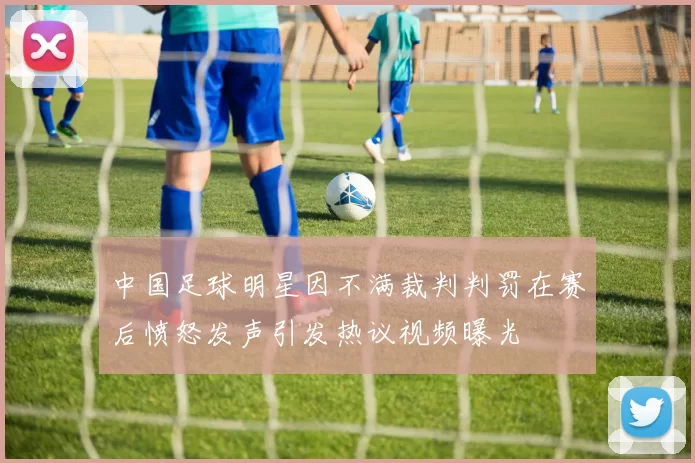 中国足球明星因不满裁判判罚在赛后愤怒发声引发热议视频曝光