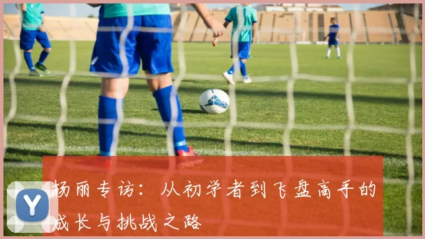 杨丽专访：从初学者到飞盘高手的成长与挑战之路