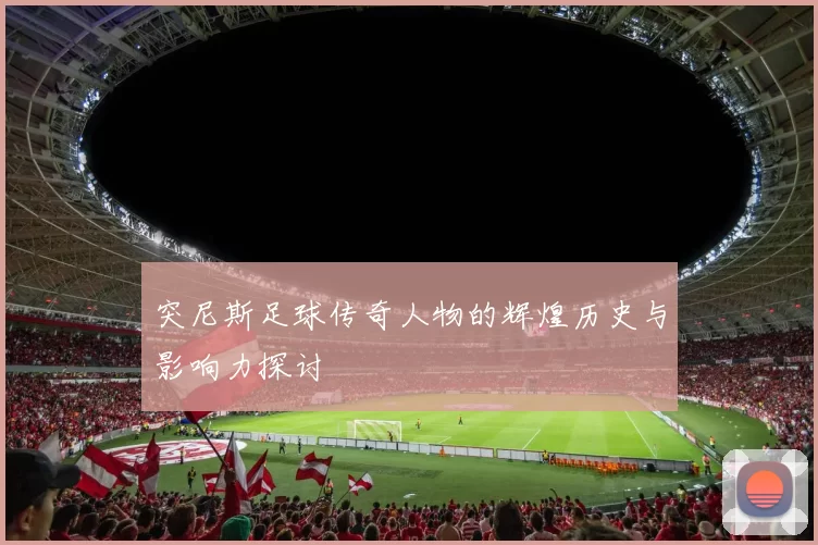 突尼斯足球传奇人物的辉煌历史与影响力探讨