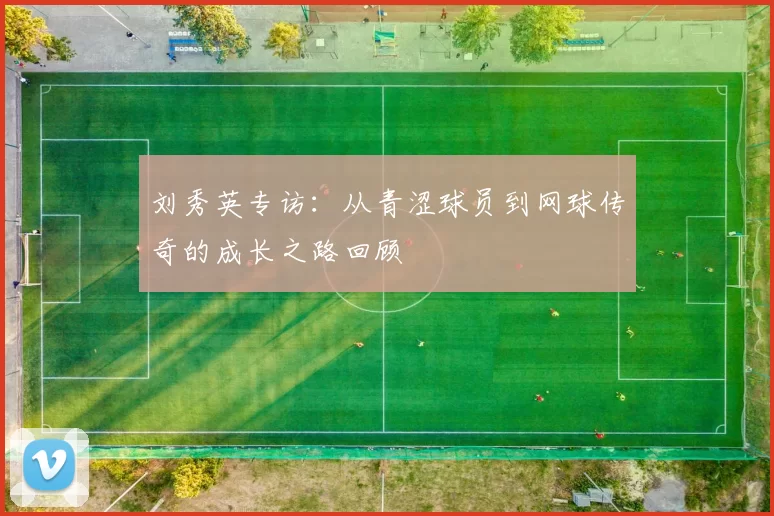 刘秀英专访：从青涩球员到网球传奇的成长之路回顾