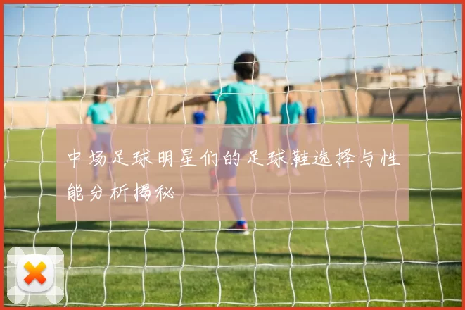 中场足球明星们的足球鞋选择与性能分析揭秘