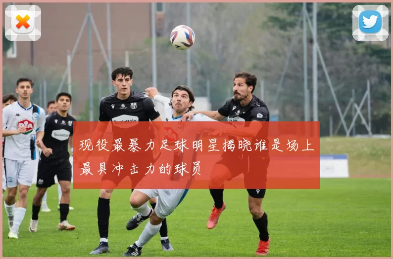 现役最暴力足球明星揭晓谁是场上最具冲击力的球员