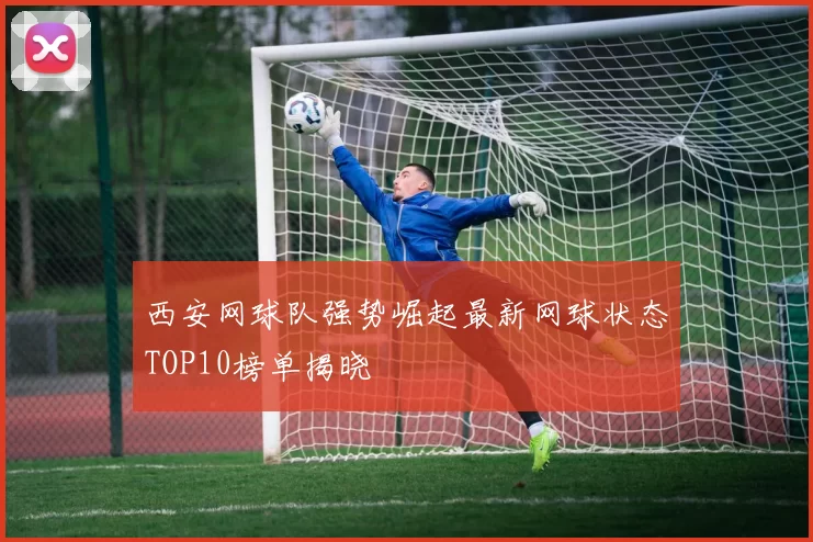 西安网球队强势崛起最新网球状态TOP10榜单揭晓