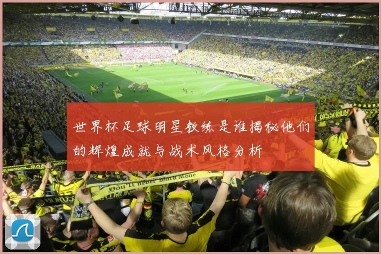 世界杯足球明星教练是谁揭秘他们的辉煌成就与战术风格分析