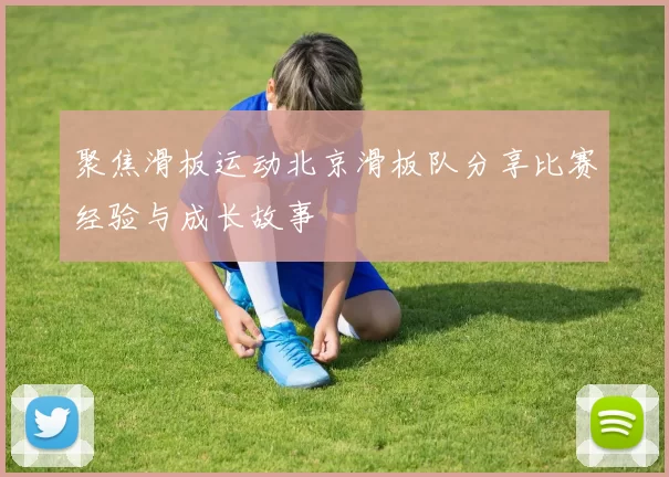 聚焦滑板运动北京滑板队分享比赛经验与成长故事