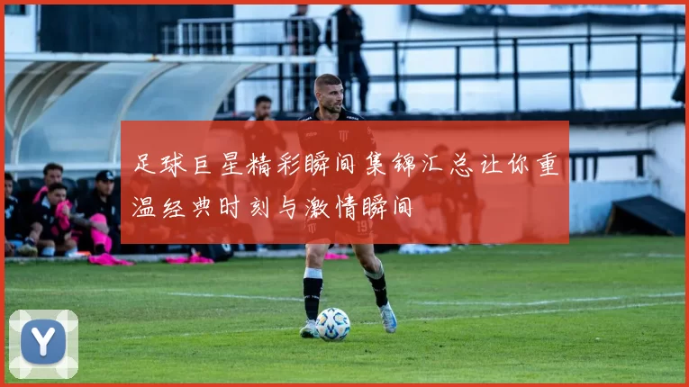 足球巨星精彩瞬间集锦汇总让你重温经典时刻与激情瞬间