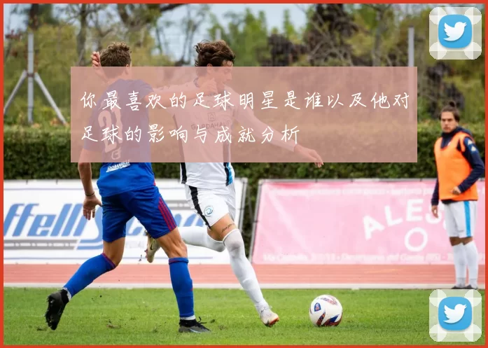 你最喜欢的足球明星是谁以及他对足球的影响与成就分析