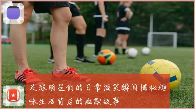足球明星们的日常搞笑瞬间揭秘趣味生活背后的幽默故事