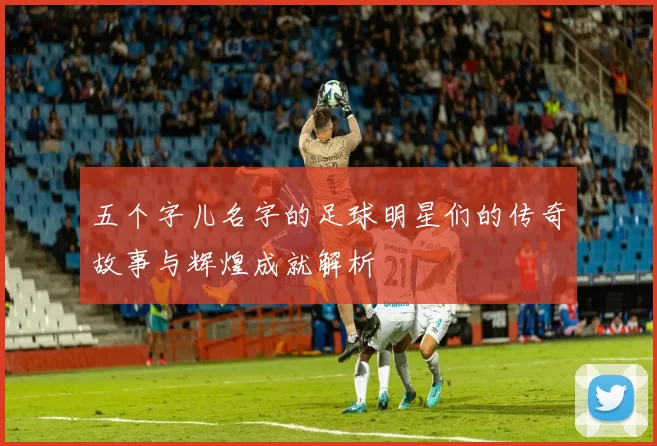五个字儿名字的足球明星们的传奇故事与辉煌成就解析