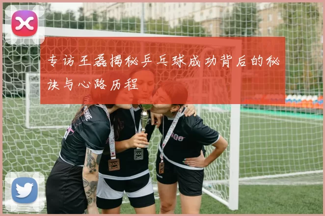 专访王磊揭秘乒乓球成功背后的秘诀与心路历程