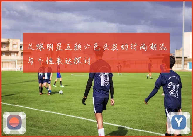 足球明星五颜六色头发的时尚潮流与个性表达探讨