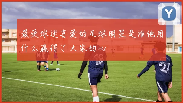 最受球迷喜爱的足球明星是谁他用什么赢得了大家的心