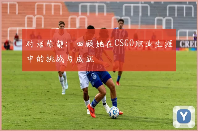 对话陈静：回顾她在CSGO职业生涯中的挑战与成就