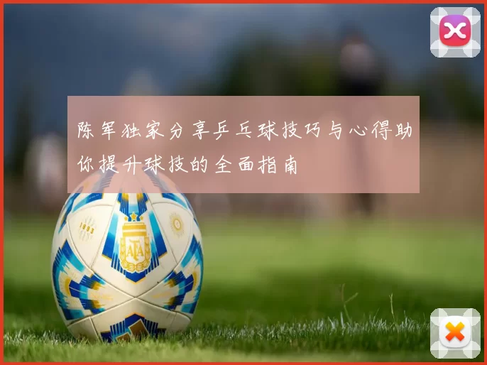 陈军独家分享乒乓球技巧与心得助你提升球技的全面指南