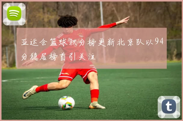 亚运会篮球积分榜更新北京队以94分稳居榜首引关注
