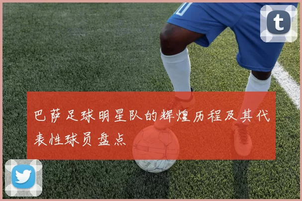 巴萨足球明星队的辉煌历程及其代表性球员盘点
