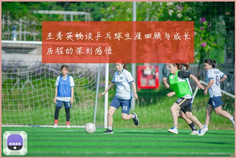 王秀英畅谈乒乓球生涯回顾与成长历程的深刻感悟