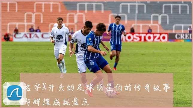 名字X开头的足球明星们的传奇故事与辉煌成就盘点