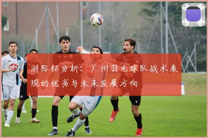 洲际杯分析：广州羽毛球队战术表现的优劣与未来发展方向