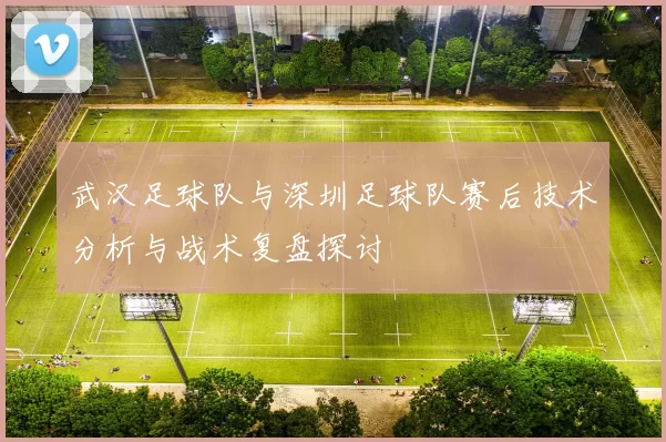 武汉足球队与深圳足球队赛后技术分析与战术复盘探讨