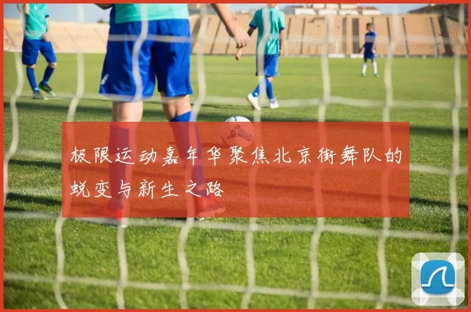 极限运动嘉年华聚焦北京街舞队的蜕变与新生之路