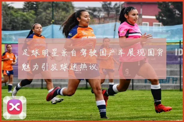 足球明星亲自驾驶国产车展现国货魅力引发球迷热议