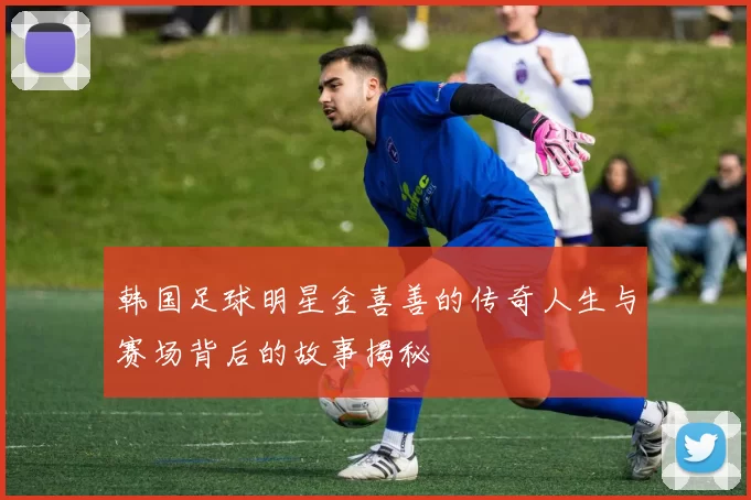 韩国足球明星金喜善的传奇人生与赛场背后的故事揭秘