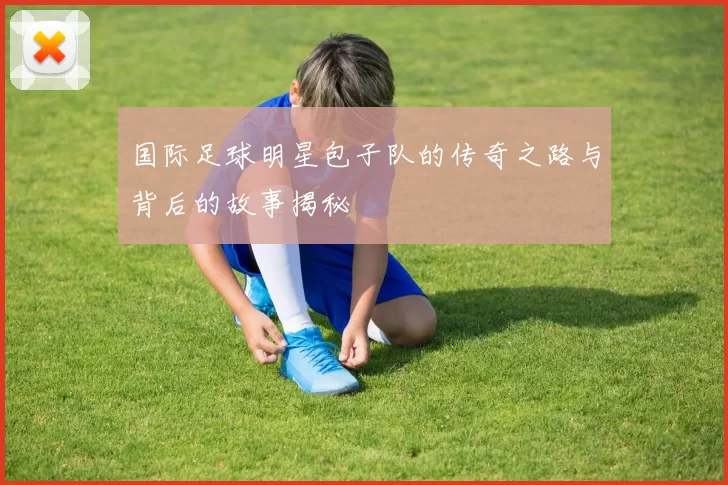 国际足球明星包子队的传奇之路与背后的故事揭秘