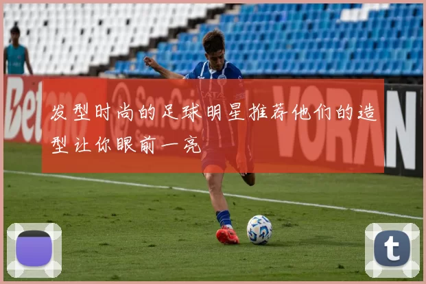 发型时尚的足球明星推荐他们的造型让你眼前一亮