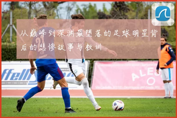 从巅峰到深渊最堕落的足球明星背后的悲惨故事与教训