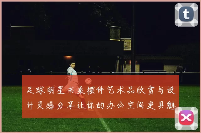 足球明星书桌摆件艺术品欣赏与设计灵感分享让你的办公空间更具魅力