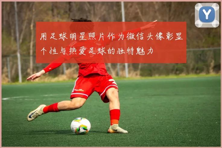 用足球明星照片作为微信头像彰显个性与热爱足球的独特魅力