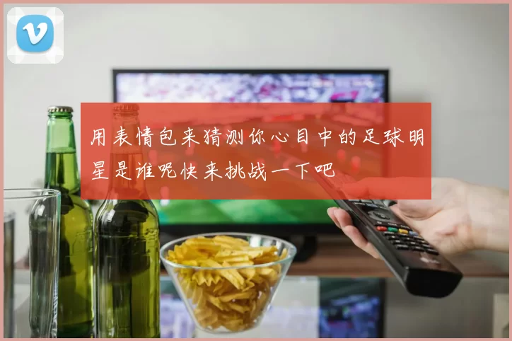 用表情包来猜测你心目中的足球明星是谁呢快来挑战一下吧