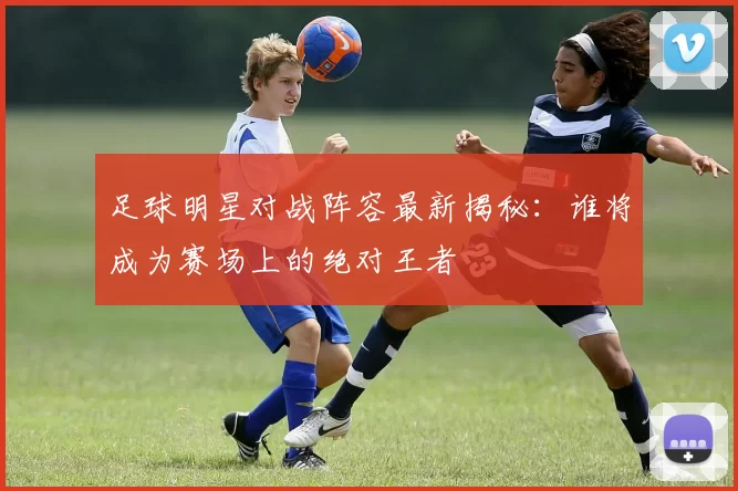 足球明星对战阵容最新揭秘：谁将成为赛场上的绝对王者