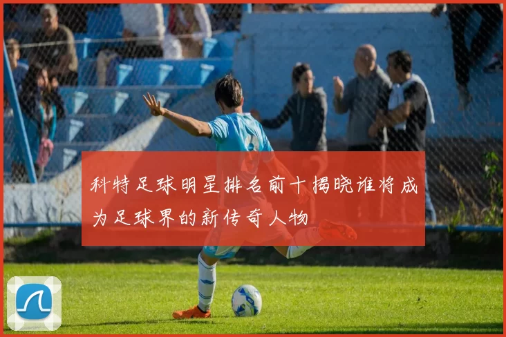 科特足球明星排名前十揭晓谁将成为足球界的新传奇人物