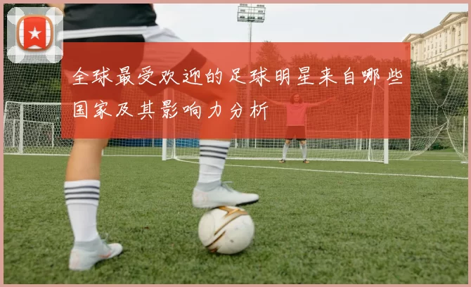全球最受欢迎的足球明星来自哪些国家及其影响力分析