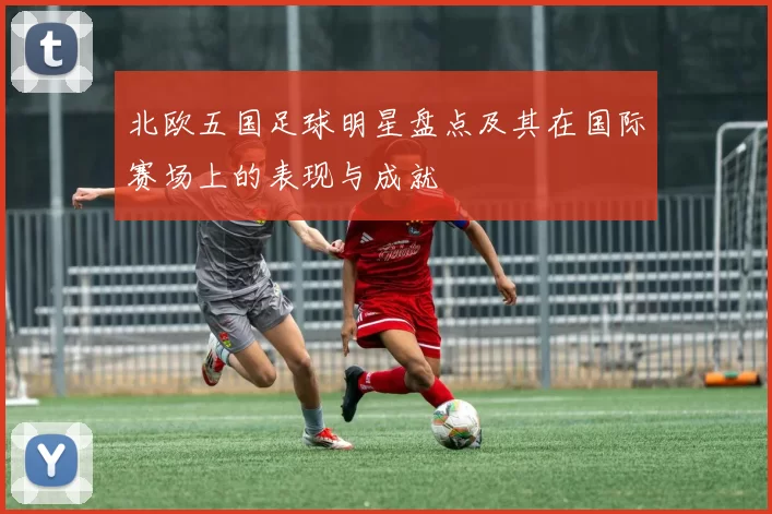 北欧五国足球明星盘点及其在国际赛场上的表现与成就