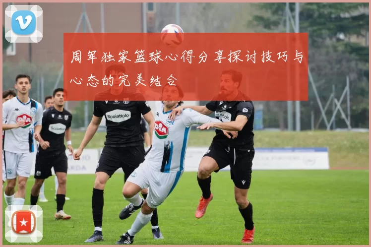 周军独家篮球心得分享探讨技巧与心态的完美结合