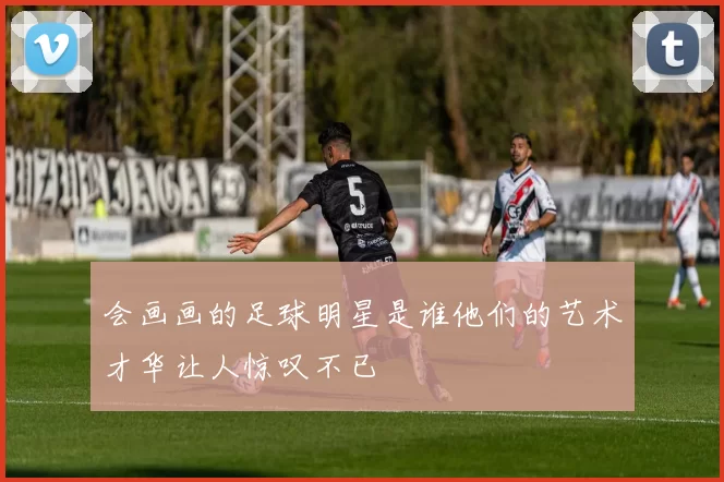 会画画的足球明星是谁他们的艺术才华让人惊叹不已