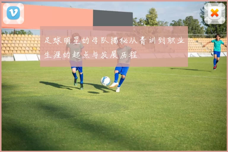 足球明星的母队揭秘从青训到职业生涯的起点与发展历程
