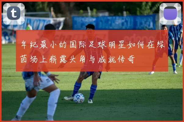 年纪最小的国际足球明星如何在绿茵场上崭露头角与成就传奇