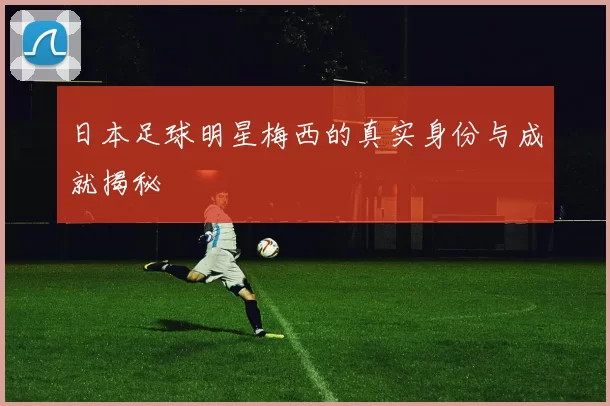 日本足球明星梅西的真实身份与成就揭秘