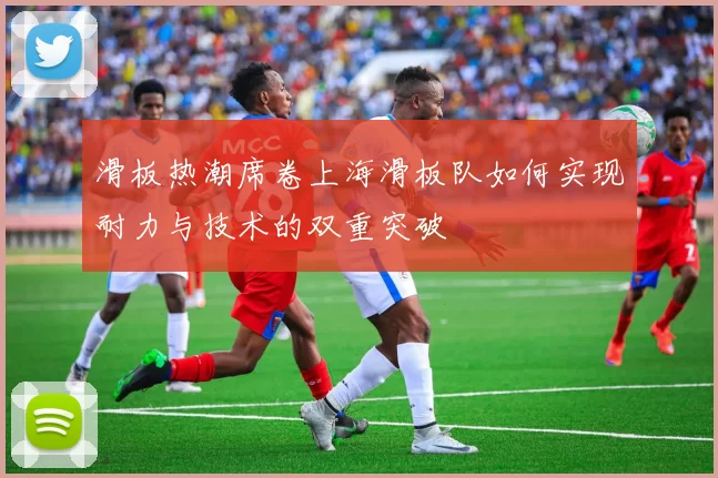 滑板热潮席卷上海滑板队如何实现耐力与技术的双重突破