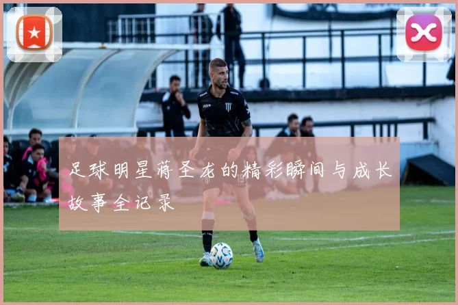 足球明星蒋圣龙的精彩瞬间与成长故事全记录